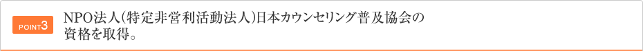 POINT3 NPO法人（特定非営利活動法人）日本カウンセリング普及協会の資格を取得。