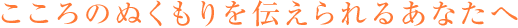 こころのぬくもりを伝えられるあなたへ